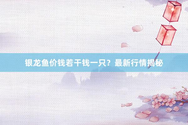 银龙鱼价钱若干钱一只？最新行情揭秘