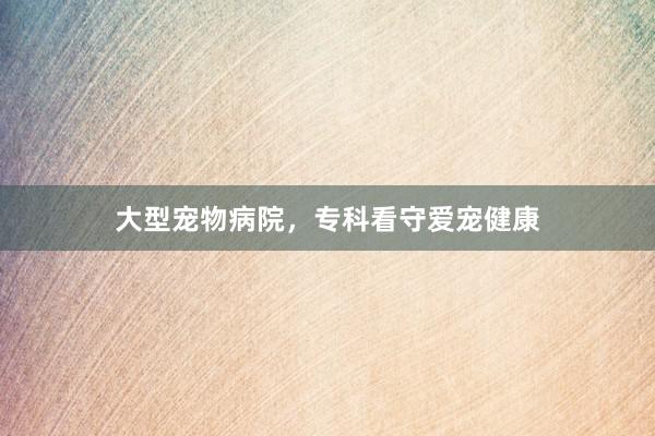 大型宠物病院，专科看守爱宠健康